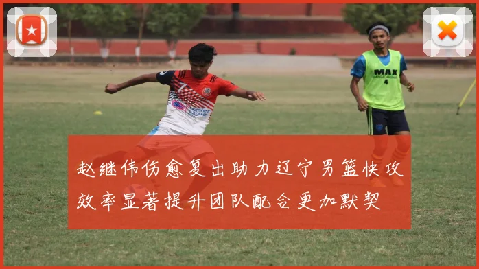 赵继伟伤愈复出助力辽宁男篮快攻效率显著提升团队配合更加默契