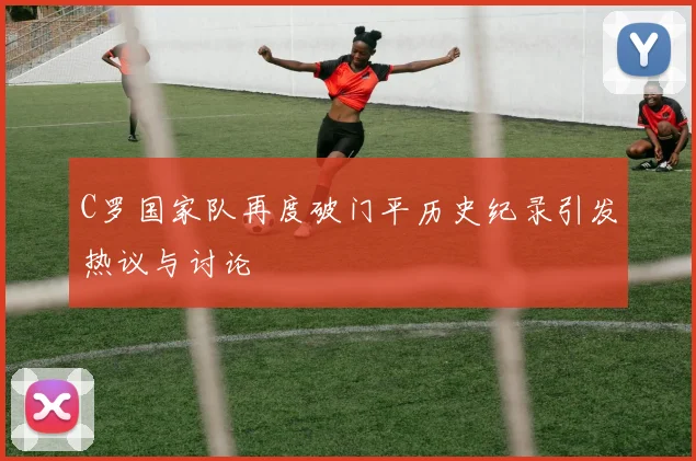 C罗国家队再度破门平历史纪录引发热议与讨论