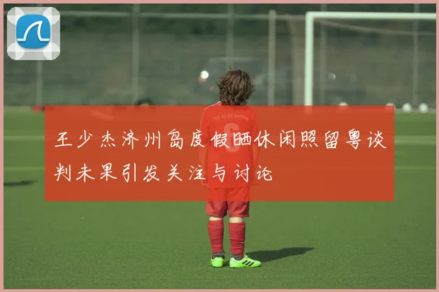 王少杰济州岛度假晒休闲照留粤谈判未果引发关注与讨论