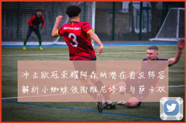 冲击欧冠荣耀阿森纳潜在首发阵容解析小蜘蛛领衔维尼修斯与萨卡双翼齐飞